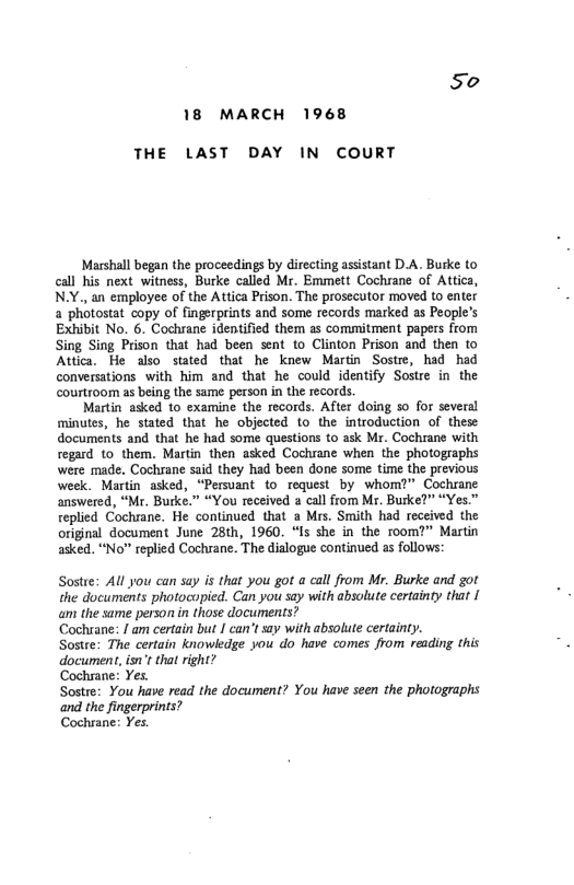So 18 MARCH 1968  THE LAST DAY IN COURT  Marshall began the proceedings by directing assistant D.A. Burke to call his next witness, Burke called Mr. Emmett Cochiane of Attica, N.Y., an employee of the Attica Prison. The prosecutor moved (o enter a photostat copy of fingerprints and some records marked as People’s Exhibit No. 6. Cochrane identified them as commitment papers from Sing Sing Prison that had been sent to Clinton Prison and then to Attica. He also stated that he knew Martin Sostre, had had conversations with him and that he could identify Sostre in the courtroom as being the same person in the records.  Martin asked to examine the records. After doing so for several minutes, he stated that he objected to the introduction of these documents and that he had some questions to ask Mr. Cochrane with regard (0 them. Martin then asked Cochiane when the photographs were made. Cochrane said they had been done some time the previous week. Martin asked, “Persuant to request by whom?” Cochsane answered, “Mr. Burke.” “You received a call from Mr. Burke?” “Yes." replied Cochrane. He continued that a Mrs. Smith had received the original document June 25th, 1960. “Is she in the room?" Martin asked. “No” replied Cochrane. The dialogue continued as follows:  Sostee: All you can suy is that you got a call from Mr. Burke and got the documents photocopied. Can you say with absolute certainty that | am the same person in those documents?  Cochrane: / am certain but | can’tsay with absolute certainty.  Sostre: The certain knowledge you o have comes from reading this document, isn*t that right?  Cochrane: Yes.  Sostre: You have read the document? You have seen the photographs  ‘and the fingerprints? Cochrane: Yes 